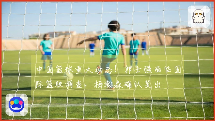中国篮球重大动态！郭士强面临国际篮联调查，杨瀚森确认复出