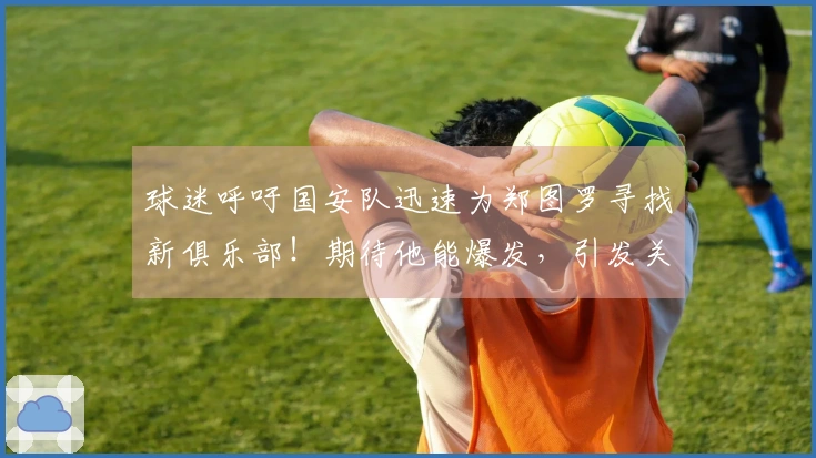 球迷呼吁国安队迅速为郑图罗寻找新俱乐部！期待他能爆发，引发关注