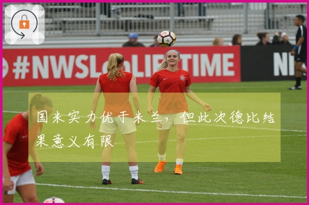 国米实力优于米兰，但此次德比结果意义有限