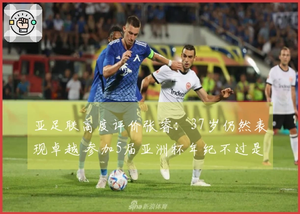 亚足联高度评价张睿：37岁仍然表现卓越 参加5届亚洲杯年纪不过是个数字