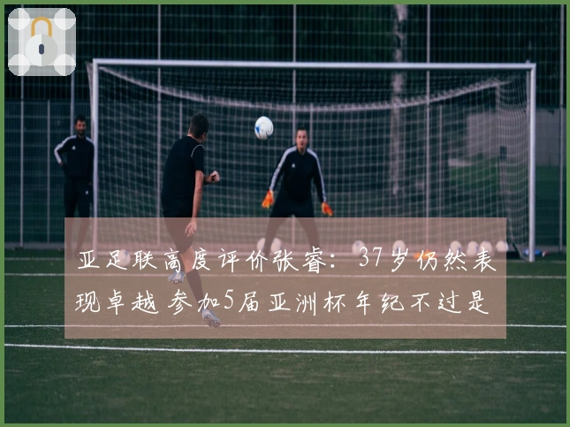 亚足联高度评价张睿：37岁仍然表现卓越 参加5届亚洲杯年纪不过是个数字