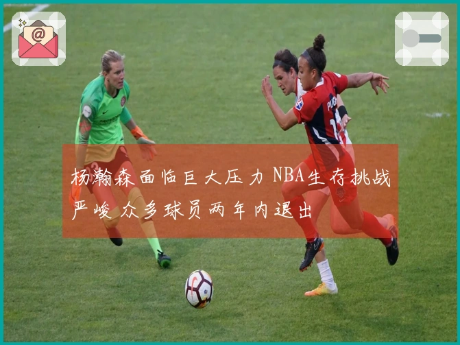 杨瀚森面临巨大压力 NBA生存挑战严峻 众多球员两年内退出