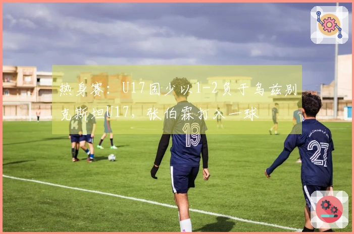 热身赛：U17国少以1-2负于乌兹别克斯坦U17，张伯霖打入一球
