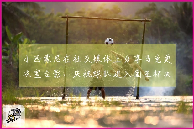 小西蒙尼在社交媒体上分享马竞更衣室合影，庆祝球队进入国王杯决赛