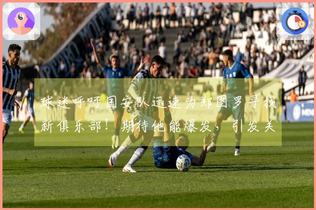 球迷呼吁国安队迅速为郑图罗寻找新俱乐部！期待他能爆发，引发关注