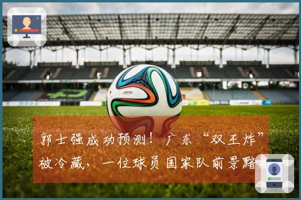 郭士强成功预测！广东“双王炸”被冷藏，一位球员国家队前景黯淡