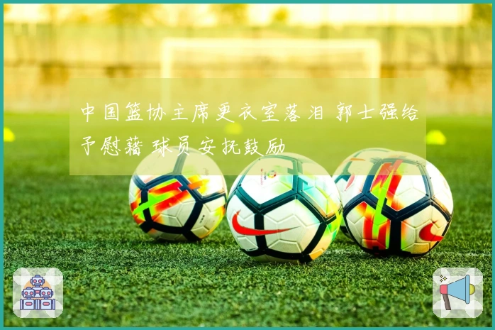 中国篮协主席更衣室落泪 郭士强给予慰藉 球员安抚鼓励