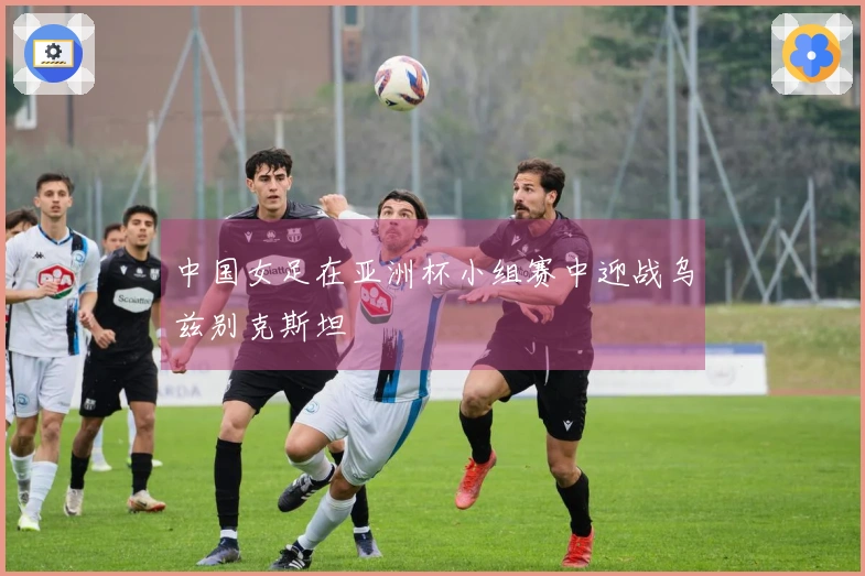 中国女足在亚洲杯小组赛中迎战乌兹别克斯坦