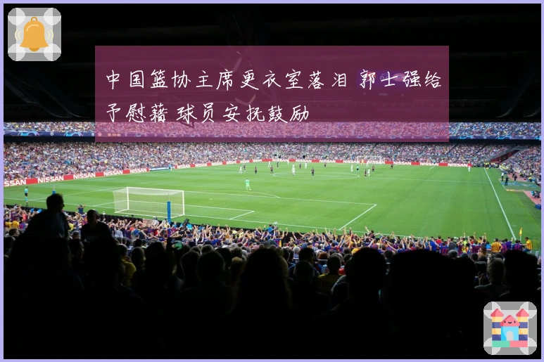 中国篮协主席更衣室落泪 郭士强给予慰藉 球员安抚鼓励