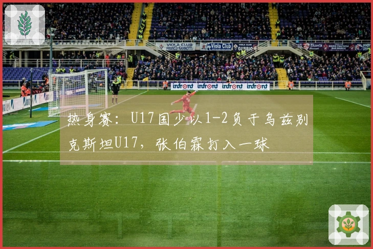 热身赛：U17国少以1-2负于乌兹别克斯坦U17，张伯霖打入一球